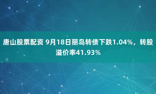 唐山股票配资 9月18日丽岛转债下跌1.04%，转股溢价率41.93%