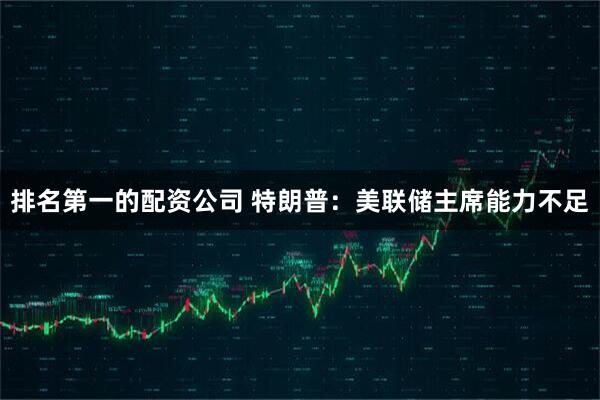 排名第一的配资公司 特朗普：美联储主席能力不足