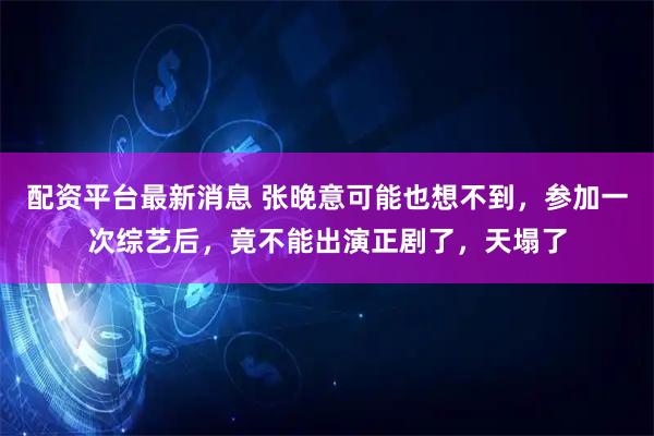 配资平台最新消息 张晚意可能也想不到，参加一次综艺后，竟不能出演正剧了，天塌了