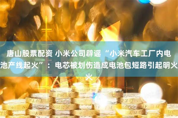 唐山股票配资 小米公司辟谣 “小米汽车工厂内电池产线起火” ：电芯被划伤造成电池包短路引起明火