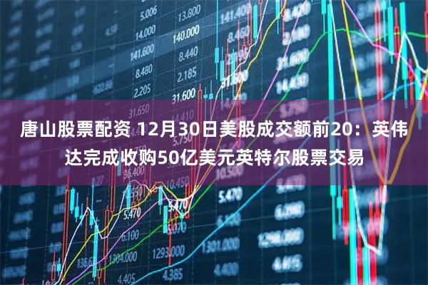 唐山股票配资 12月30日美股成交额前20：英伟达完成收购50亿美元英特尔股票交易