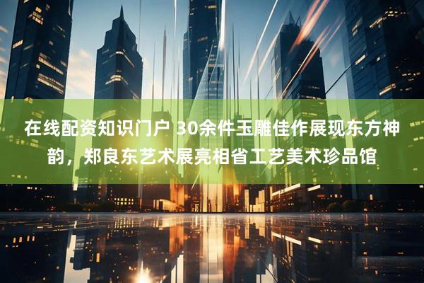 在线配资知识门户 30余件玉雕佳作展现东方神韵，郑良东艺术展亮相省工艺美术珍品馆