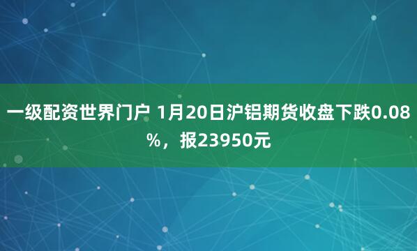 一级配资世界门户 1月20日沪铝期货收盘下跌0.08%，报23950元