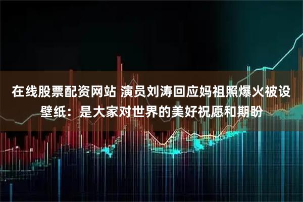 在线股票配资网站 演员刘涛回应妈祖照爆火被设壁纸：是大家对世界的美好祝愿和期盼