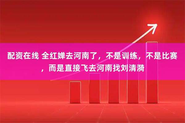 配资在线 全红婵去河南了，不是训练，不是比赛，而是直接飞去河南找刘清漪