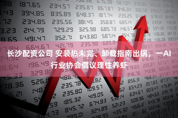 长沙配资公司 安装热未完、卸载指南出锅，一AI行业协会倡议理性养虾