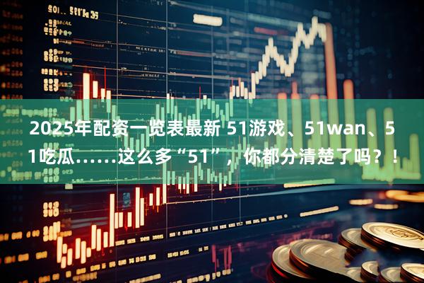 2025年配资一览表最新 51游戏、51wan、51吃瓜……这么多“51”，你都分清楚了吗？！