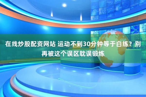 在线炒股配资网站 运动不到30分钟等于白练？别再被这个误区耽误锻炼