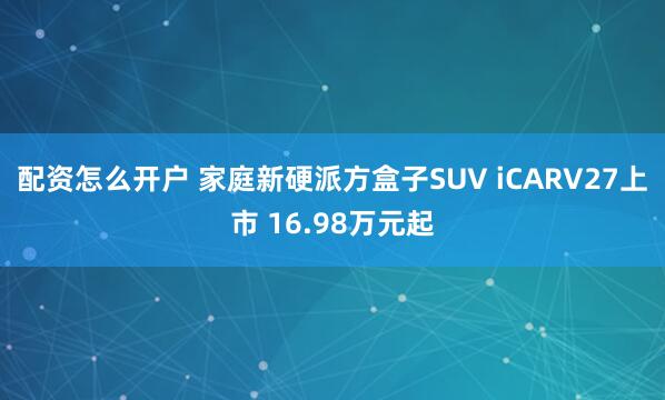 配资怎么开户 家庭新硬派方盒子SUV iCARV27上市 16.98万元起