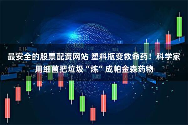 最安全的股票配资网站 塑料瓶变救命药！科学家用细菌把垃圾“炼”成帕金森药物